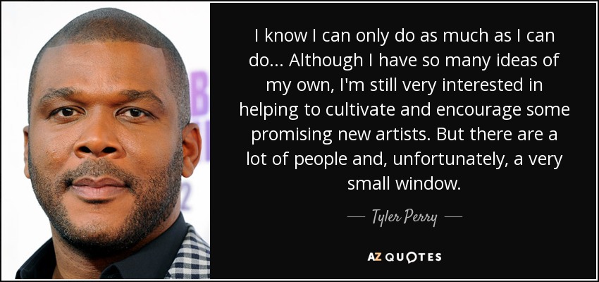 I know I can only do as much as I can do... Although I have so many ideas of my own, I'm still very interested in helping to cultivate and encourage some promising new artists. But there are a lot of people and, unfortunately, a very small window. - Tyler Perry
