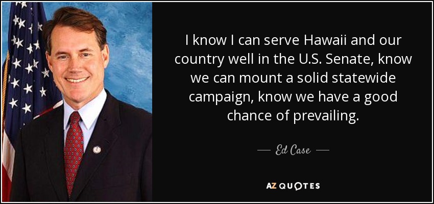 I know I can serve Hawaii and our country well in the U.S. Senate, know we can mount a solid statewide campaign, know we have a good chance of prevailing. - Ed Case