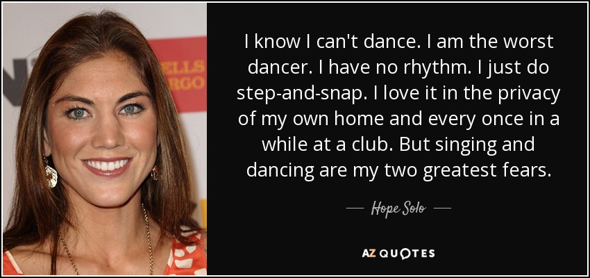 I know I can't dance. I am the worst dancer. I have no rhythm. I just do step-and-snap. I love it in the privacy of my own home and every once in a while at a club. But singing and dancing are my two greatest fears. - Hope Solo