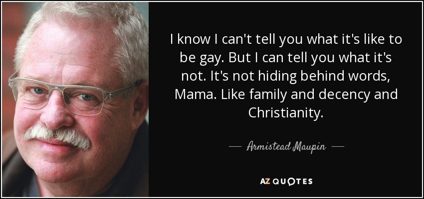 I know I can't tell you what it's like to be gay. But I can tell you what it's not. It's not hiding behind words, Mama. Like family and decency and Christianity. - Armistead Maupin