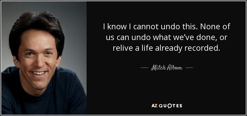 I know I cannot undo this. None of us can undo what we’ve done, or relive a life already recorded. - Mitch Albom