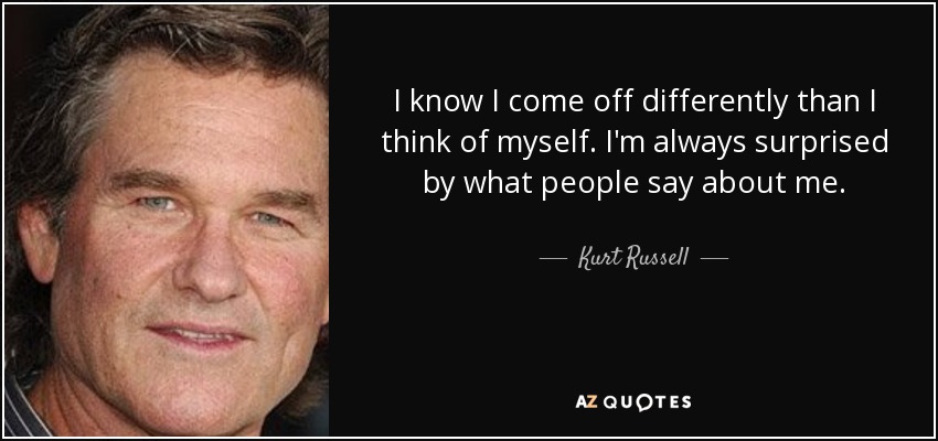 I know I come off differently than I think of myself. I'm always surprised by what people say about me. - Kurt Russell