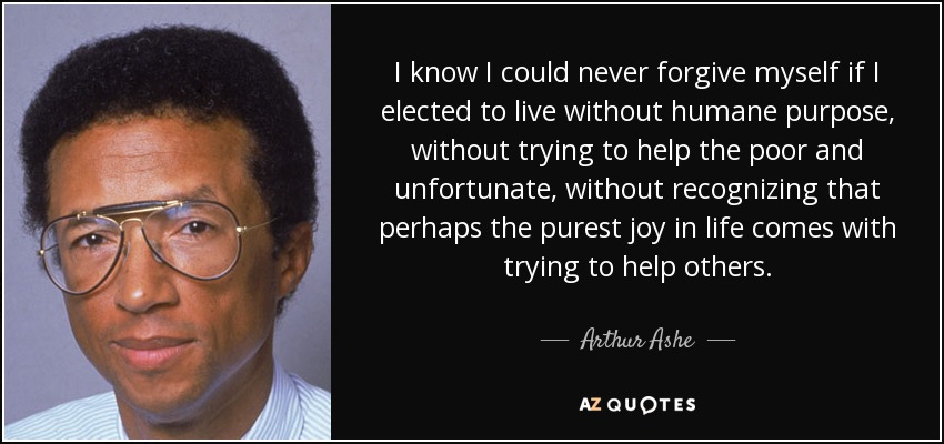 I know I could never forgive myself if I elected to live without humane purpose, without trying to help the poor and unfortunate, without recognizing that perhaps the purest joy in life comes with trying to help others. - Arthur Ashe