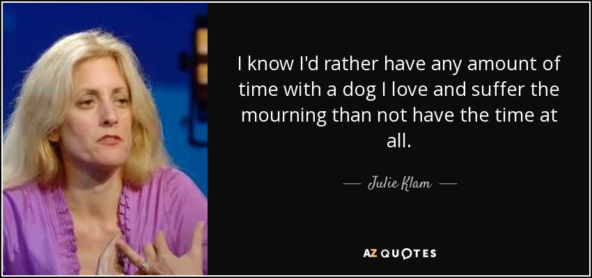 I know I'd rather have any amount of time with a dog I love and suffer the mourning than not have the time at all. - Julie Klam