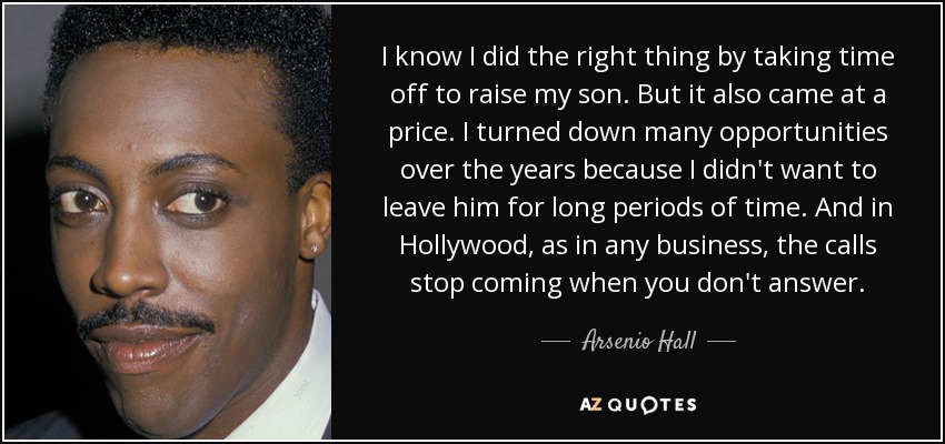 I know I did the right thing by taking time off to raise my son. But it also came at a price. I turned down many opportunities over the years because I didn't want to leave him for long periods of time. And in Hollywood, as in any business, the calls stop coming when you don't answer. - Arsenio Hall