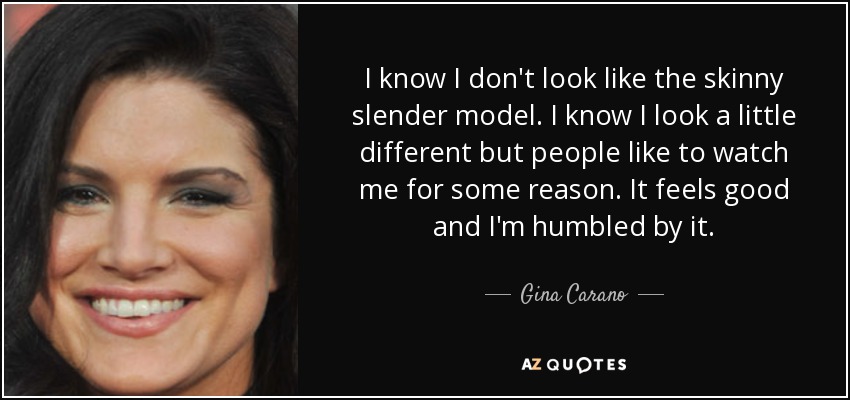 I know I don't look like the skinny slender model. I know I look a little different but people like to watch me for some reason. It feels good and I'm humbled by it. - Gina Carano