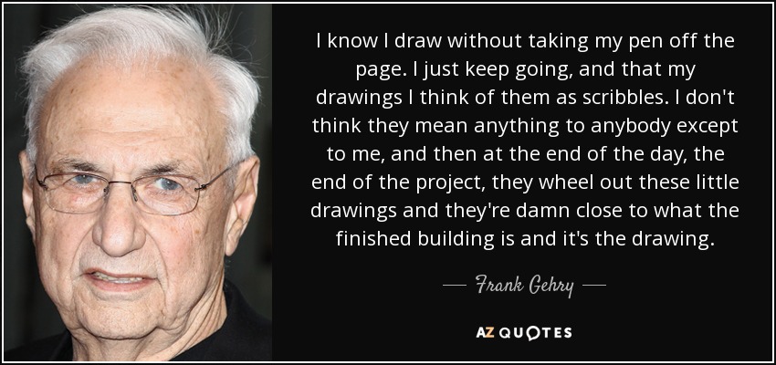 I know I draw without taking my pen off the page. I just keep going, and that my drawings I think of them as scribbles. I don't think they mean anything to anybody except to me, and then at the end of the day, the end of the project, they wheel out these little drawings and they're damn close to what the finished building is and it's the drawing. - Frank Gehry