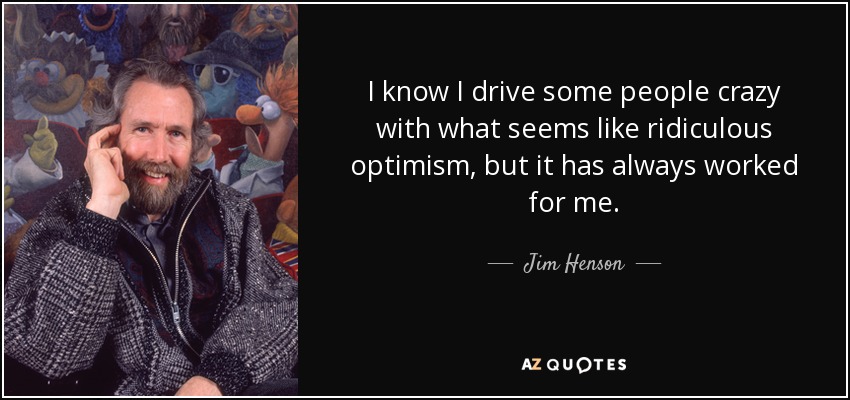 I know I drive some people crazy with what seems like ridiculous optimism, but it has always worked for me. - Jim Henson
