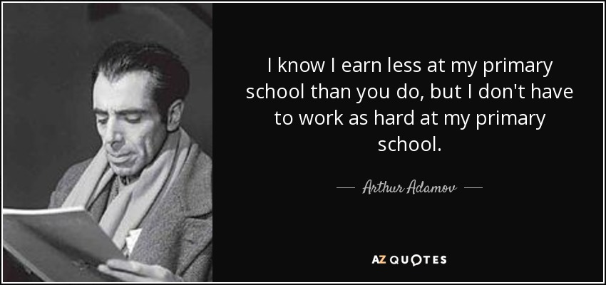 I know I earn less at my primary school than you do, but I don't have to work as hard at my primary school. - Arthur Adamov