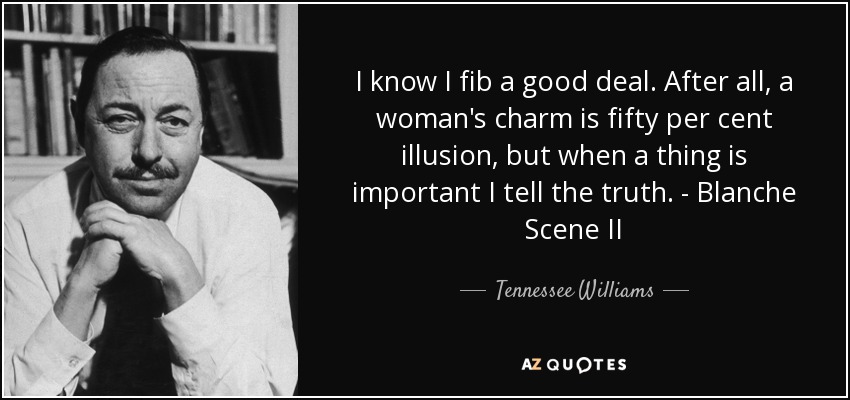 I know I fib a good deal. After all, a woman's charm is fifty per cent illusion, but when a thing is important I tell the truth. - Blanche Scene II - Tennessee Williams