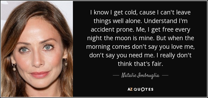 I know I get cold, cause I can't leave things well alone. Understand I'm accident prone. Me, I get free every night the moon is mine. But when the morning comes don't say you love me, don't say you need me. I really don't think that's fair. - Natalie Imbruglia