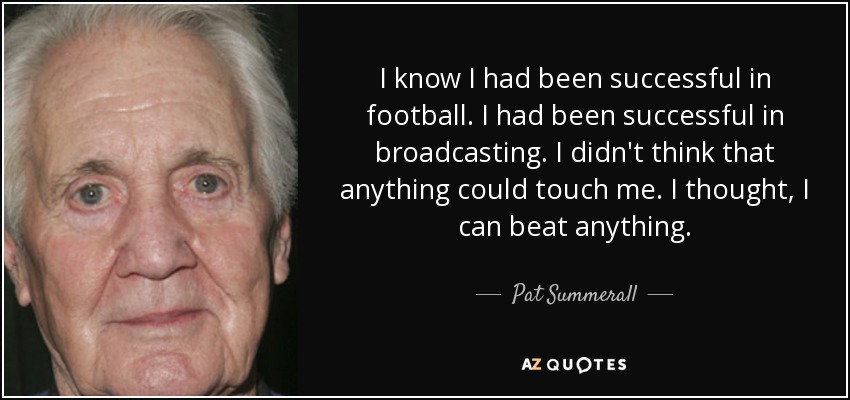 I know I had been successful in football. I had been successful in broadcasting. I didn't think that anything could touch me. I thought, I can beat anything. - Pat Summerall