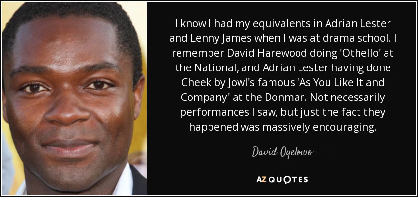 I know I had my equivalents in Adrian Lester and Lenny James when I was at drama school. I remember David Harewood doing 'Othello' at the National, and Adrian Lester having done Cheek by Jowl's famous 'As You Like It and Company' at the Donmar. Not necessarily performances I saw, but just the fact they happened was massively encouraging. - David Oyelowo