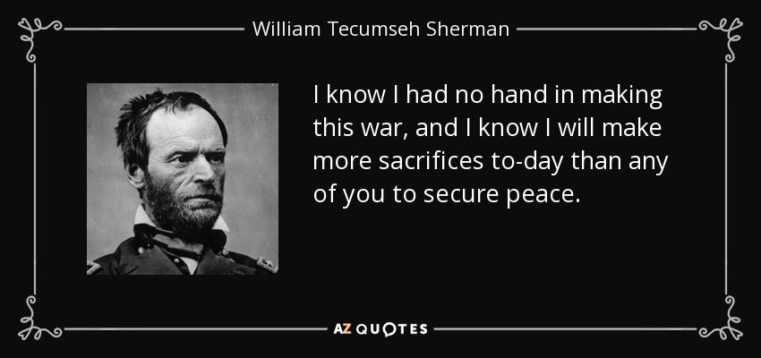 I know I had no hand in making this war, and I know I will make more sacrifices to-day than any of you to secure peace. - William Tecumseh Sherman