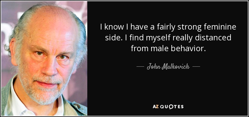 I know I have a fairly strong feminine side. I find myself really distanced from male behavior. - John Malkovich