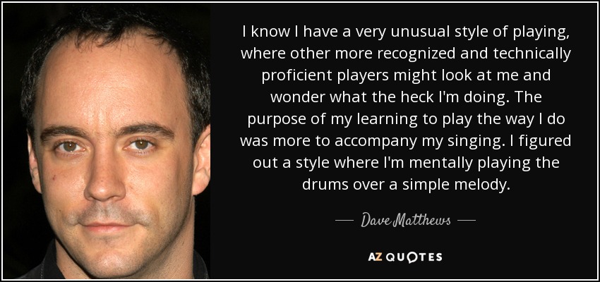 I know I have a very unusual style of playing, where other more recognized and technically proficient players might look at me and wonder what the heck I'm doing. The purpose of my learning to play the way I do was more to accompany my singing. I figured out a style where I'm mentally playing the drums over a simple melody. - Dave Matthews