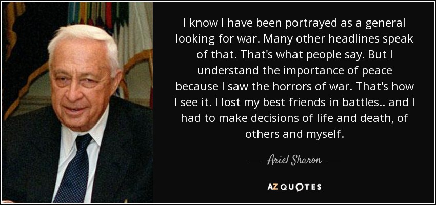 I know I have been portrayed as a general looking for war. Many other headlines speak of that. That's what people say. But I understand the importance of peace because I saw the horrors of war. That's how I see it. I lost my best friends in battles.. and I had to make decisions of life and death, of others and myself. - Ariel Sharon