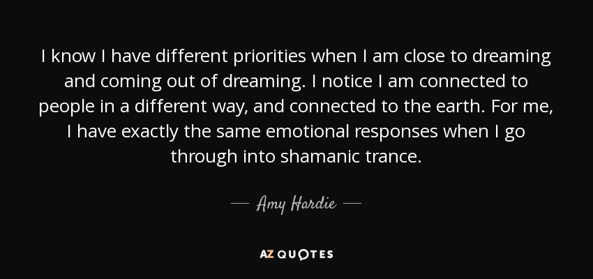 I know I have different priorities when I am close to dreaming and coming out of dreaming. I notice I am connected to people in a different way, and connected to the earth. For me, I have exactly the same emotional responses when I go through into shamanic trance. - Amy Hardie