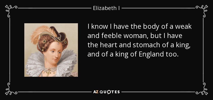 I know I have the body of a weak and feeble woman, but I have the heart and stomach of a king, and of a king of England too. - Elizabeth I