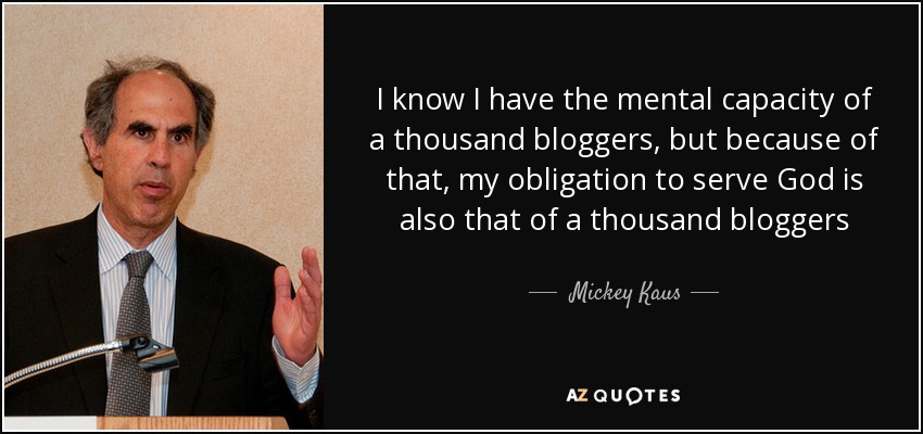 I know I have the mental capacity of a thousand bloggers, but because of that, my obligation to serve God is also that of a thousand bloggers - Mickey Kaus
