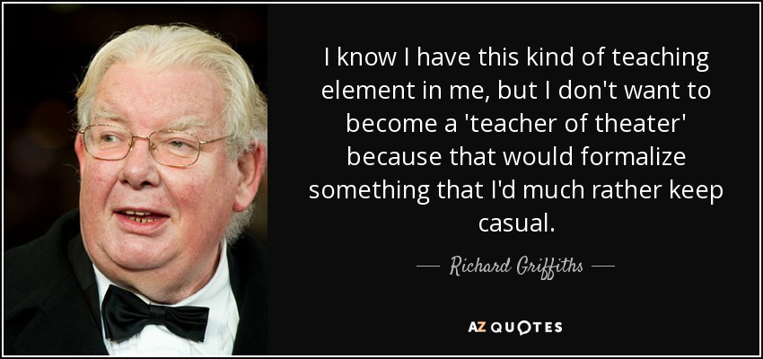 I know I have this kind of teaching element in me, but I don't want to become a 'teacher of theater' because that would formalize something that I'd much rather keep casual. - Richard Griffiths