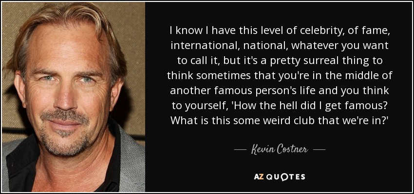 I know I have this level of celebrity, of fame, international, national, whatever you want to call it, but it's a pretty surreal thing to think sometimes that you're in the middle of another famous person's life and you think to yourself, 'How the hell did I get famous? What is this some weird club that we're in?' - Kevin Costner