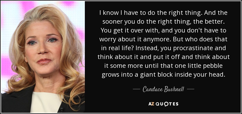 I know I have to do the right thing. And the sooner you do the right thing, the better. You get it over with, and you don't have to worry about it anymore. But who does that in real life? Instead, you procrastinate and think about it and put it off and think about it some more until that one little pebble grows into a giant block inside your head. - Candace Bushnell