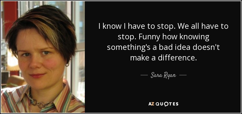 I know I have to stop. We all have to stop. Funny how knowing something's a bad idea doesn't make a difference. - Sara Ryan