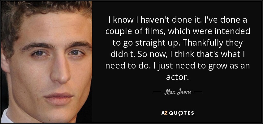 I know I haven't done it. I've done a couple of films, which were intended to go straight up. Thankfully they didn't. So now, I think that's what I need to do. I just need to grow as an actor. - Max Irons
