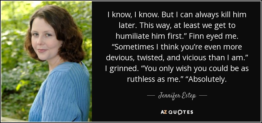 I know, I know. But I can always kill him later. This way, at least we get to humiliate him first.” Finn eyed me. “Sometimes I think you’re even more devious, twisted, and vicious than I am.” I grinned. “You only wish you could be as ruthless as me.” “Absolutely. - Jennifer Estep