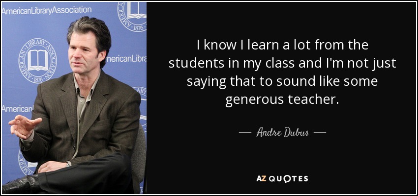 I know I learn a lot from the students in my class and I'm not just saying that to sound like some generous teacher. - Andre Dubus