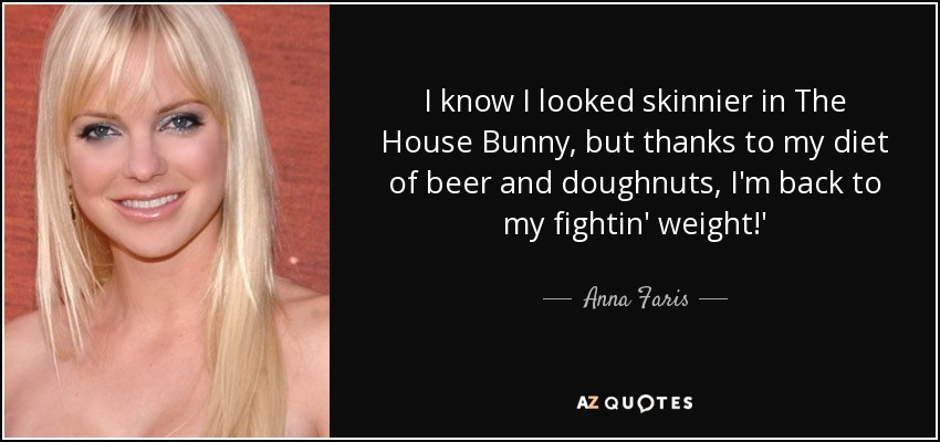 I know I looked skinnier in The House Bunny, but thanks to my diet of beer and doughnuts, I'm back to my fightin' weight!' - Anna Faris