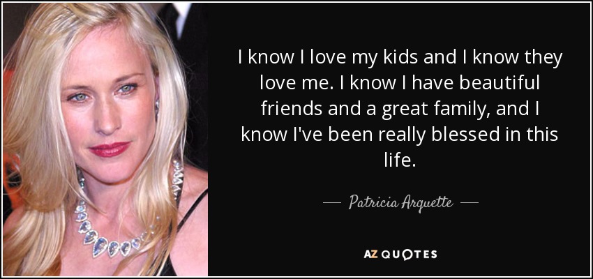 I know I love my kids and I know they love me. I know I have beautiful friends and a great family, and I know I've been really blessed in this life. - Patricia Arquette