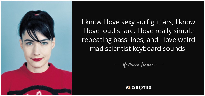 I know I love sexy surf guitars, I know I love loud snare. I love really simple repeating bass lines, and I love weird mad scientist keyboard sounds. - Kathleen Hanna