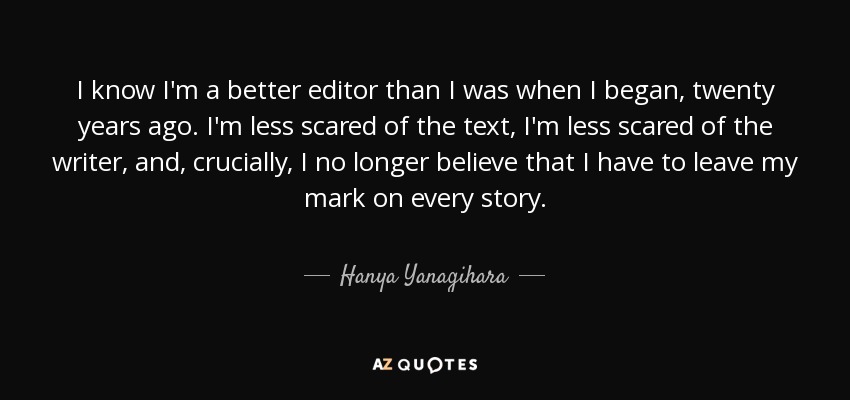 I know I'm a better editor than I was when I began, twenty years ago. I'm less scared of the text, I'm less scared of the writer, and, crucially, I no longer believe that I have to leave my mark on every story. - Hanya Yanagihara