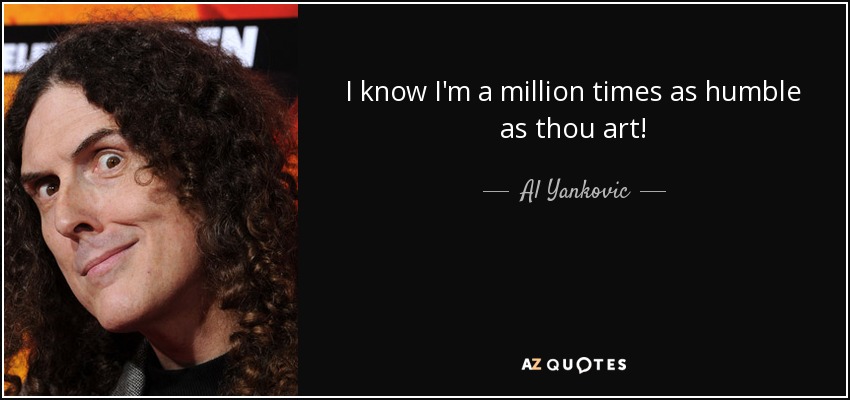 I know I'm a million times as humble as thou art! - Al Yankovic