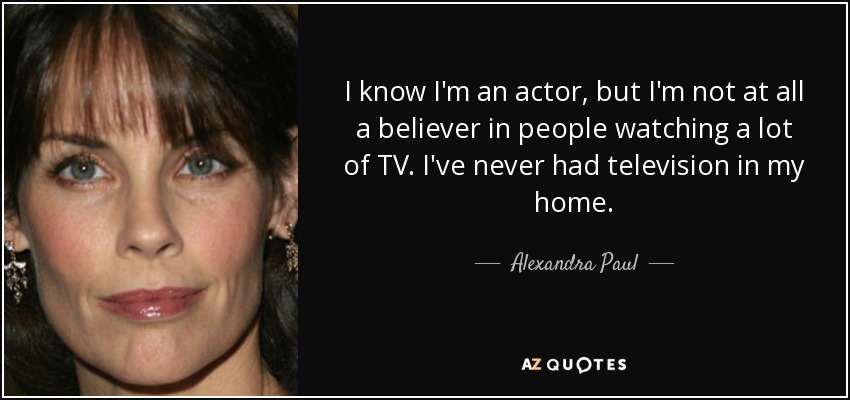 I know I'm an actor, but I'm not at all a believer in people watching a lot of TV. I've never had television in my home. - Alexandra Paul