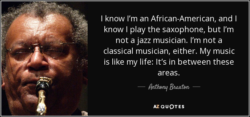 I know I’m an African-American, and I know I play the saxophone, but I’m not a jazz musician. I’m not a classical musician, either. My music is like my life: It’s in between these areas. - Anthony Braxton