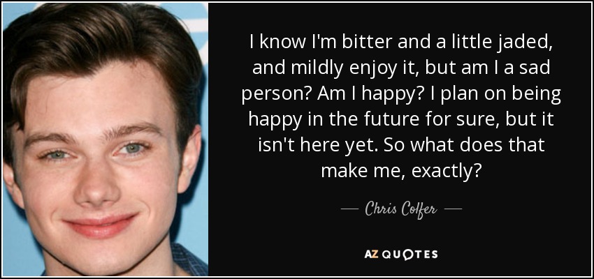 I know I'm bitter and a little jaded, and mildly enjoy it, but am I a sad person? Am I happy? I plan on being happy in the future for sure, but it isn't here yet. So what does that make me, exactly? - Chris Colfer