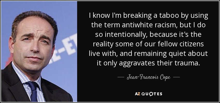 I know I'm breaking a taboo by using the term antiwhite racism, but I do so intentionally, because it's the reality some of our fellow citizens live with, and remaining quiet about it only aggravates their trauma. - Jean-Francois Cope