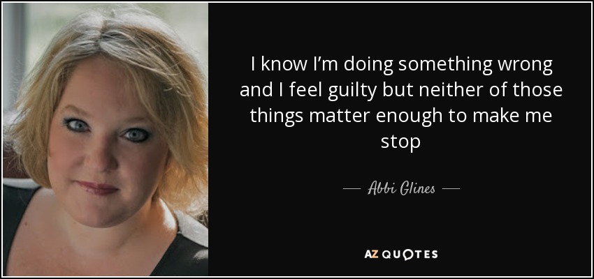 I know I’m doing something wrong and I feel guilty but neither of those things matter enough to make me stop - Abbi Glines