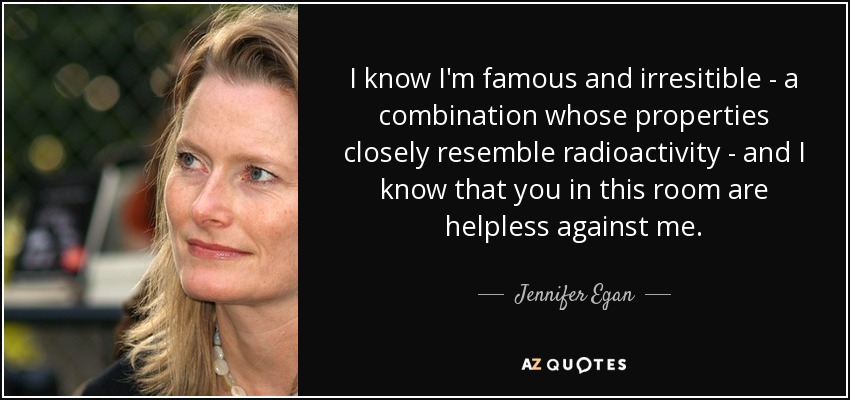 I know I'm famous and irresitible - a combination whose properties closely resemble radioactivity - and I know that you in this room are helpless against me. - Jennifer Egan