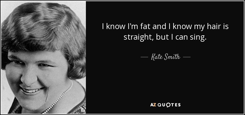 I know I'm fat and I know my hair is straight, but I can sing. - Kate Smith