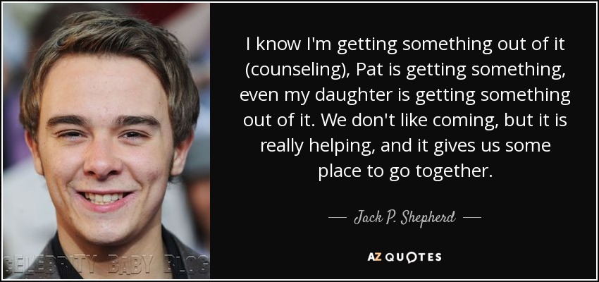 I know I'm getting something out of it (counseling), Pat is getting something, even my daughter is getting something out of it. We don't like coming, but it is really helping, and it gives us some place to go together. - Jack P. Shepherd