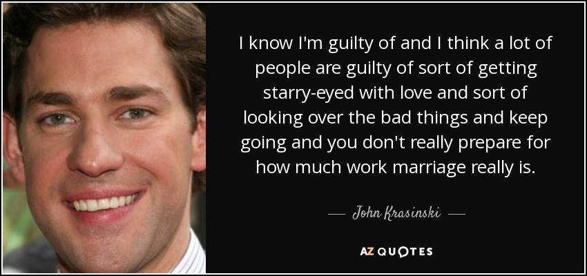 I know I'm guilty of and I think a lot of people are guilty of sort of getting starry-eyed with love and sort of looking over the bad things and keep going and you don't really prepare for how much work marriage really is. - John Krasinski