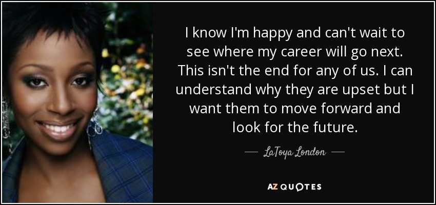 I know I'm happy and can't wait to see where my career will go next. This isn't the end for any of us. I can understand why they are upset but I want them to move forward and look for the future. - LaToya London