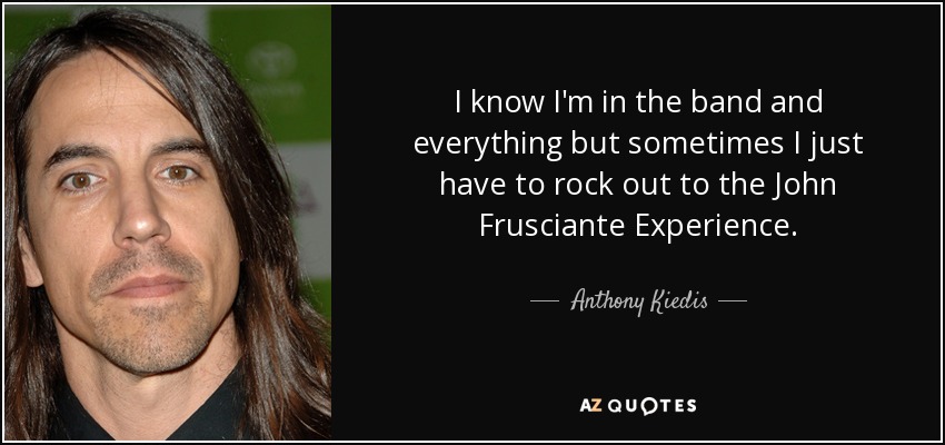 I know I'm in the band and everything but sometimes I just have to rock out to the John Frusciante Experience. - Anthony Kiedis