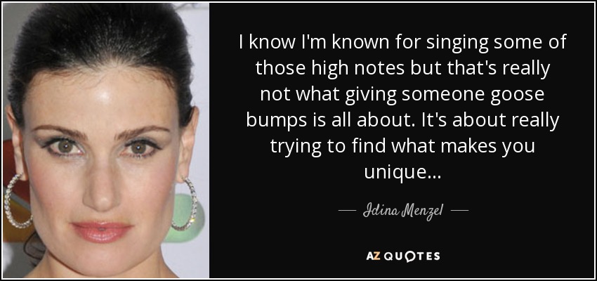 I know I'm known for singing some of those high notes but that's really not what giving someone goose bumps is all about. It's about really trying to find what makes you unique... - Idina Menzel