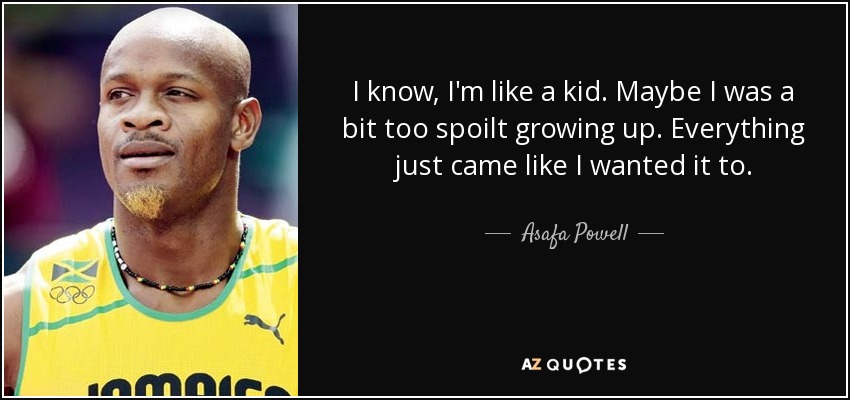 I know, I'm like a kid. Maybe I was a bit too spoilt growing up. Everything just came like I wanted it to. - Asafa Powell