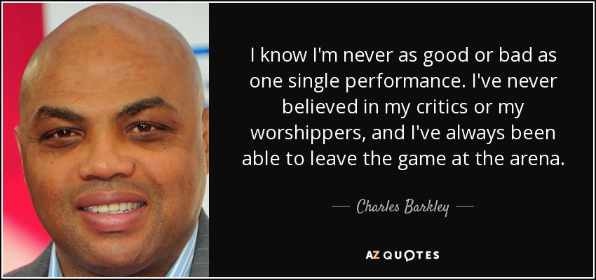 I know I'm never as good or bad as one single performance. I've never believed in my critics or my worshippers, and I've always been able to leave the game at the arena. - Charles Barkley